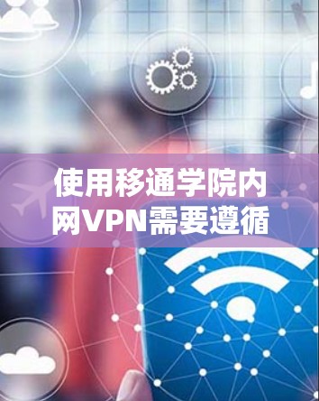 使用移通学院内网VPN需要遵循以下步骤和注意事项，以确保安全和高效
