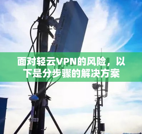 面对轻云VPN的风险，以下是分步骤的解决方案
