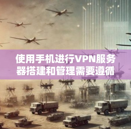 使用手机进行VPN服务器搭建和管理需要遵循以下步骤