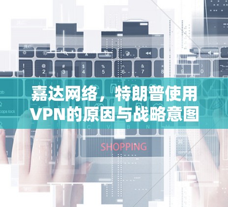 嘉达网络，特朗普使用VPN的原因与战略意图