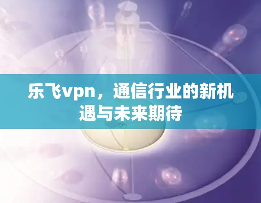 乐飞vpn,通信行业的新机遇与未来期待