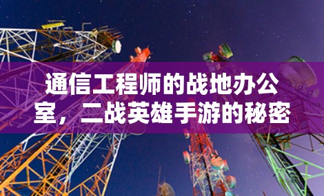 通信工程师的战地办公室,二战英雄手游的秘密 通信工程师的战地办公室,二战英雄手游的秘密