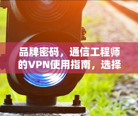 品牌密码，通信工程师的VPN使用指南，选择与保护