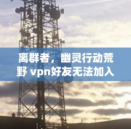 离群者,幽灵行动荒野 vpn好友无法加入的困境