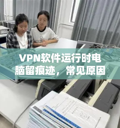 VPN软件运行时电脑留痕迹，常见原因及解决方案