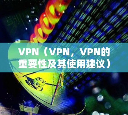 VPN(VPN,VPN的重要性及其使用建议) VPN(VPN,VPN的重要性及其使用建议)