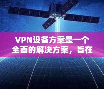 VPN设备方案是一个全面的解决方案，旨在保护用户和网络的安全。以下是一个详细的设计思路
