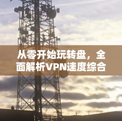 从零开始玩转盘，全面解析VPN速度综合测试