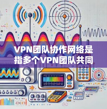VPN团队协作网络是指多个VPN团队共同使用同一个VPN网络或共享某些资源,以提高团队协作的效率和安全性。以下是对该概念的详细分析和总结