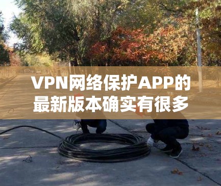 VPN网络保护APP的最新版本确实有很多，每个版本都有其独特的特点和优化，以下是一些最受欢迎的VPN网络保护APP及其最新版本