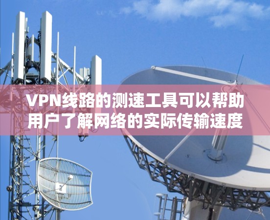 VPN线路的测速工具可以帮助用户了解网络的实际传输速度，这对于优化VPN设置和选择合适的VPN服务非常重要。以下是一些常用的VPN测速工具及其特点，供您参考