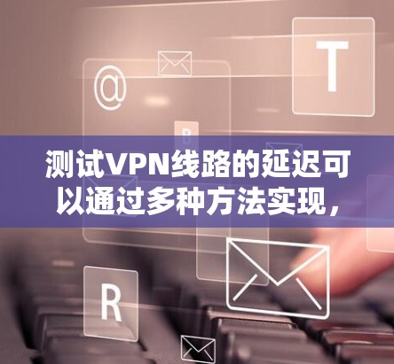 测试VPN线路的延迟可以通过多种方法实现,以下是一些常见且有效的方法 测试VPN线路的延迟可以通过多种方法实现,以下是一些常见且有效的方法