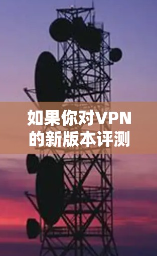 如果你对VPN的新版本评测感兴趣,以下是一些值得考虑的因素